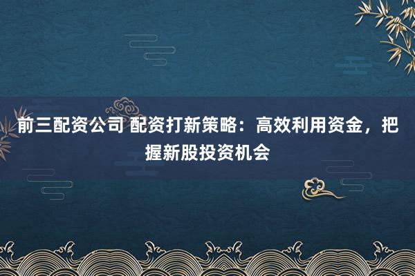 前三配资公司 配资打新策略：高效利用资金，把握新股投资机会