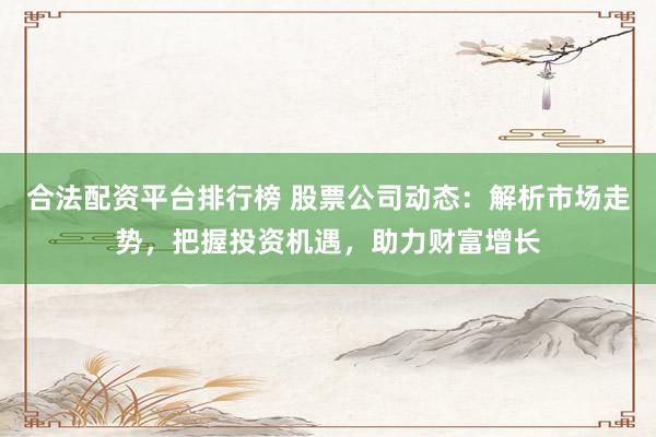 合法配资平台排行榜 股票公司动态：解析市场走势，把握投资机遇，助力财富增长