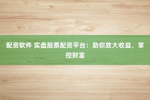 配资软件 实盘股票配资平台：助你放大收益，掌控财富