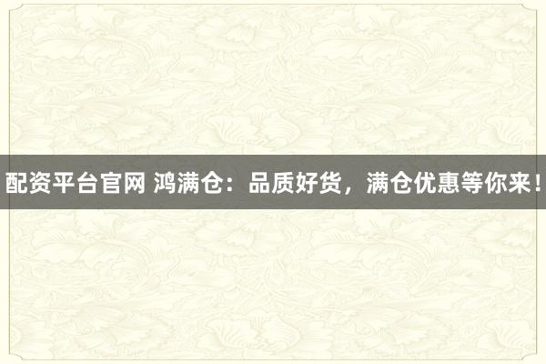 配资平台官网 鸿满仓：品质好货，满仓优惠等你来！