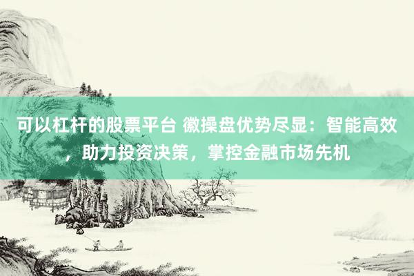 可以杠杆的股票平台 徽操盘优势尽显：智能高效，助力投资决策，掌控金融市场先机