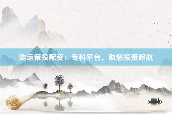 晧运策投配资：专科平台，助您投资起航