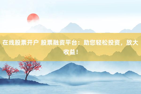 在线股票开户 股票融资平台：助您轻松投资，放大收益！