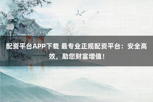 配资平台APP下载 最专业正规配资平台：安全高效，助您财富增值！