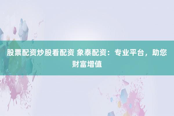 股票配资炒股看配资 象泰配资：专业平台，助您财富增值