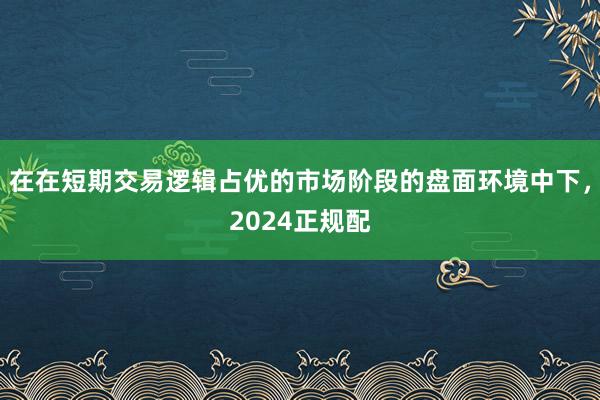 在在短期交易逻辑占优的市场阶段的盘面环境中下，2024正规配