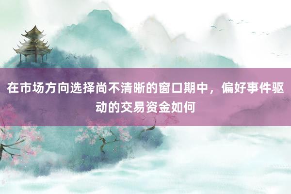 在市场方向选择尚不清晰的窗口期中，偏好事件驱动的交易资金如何