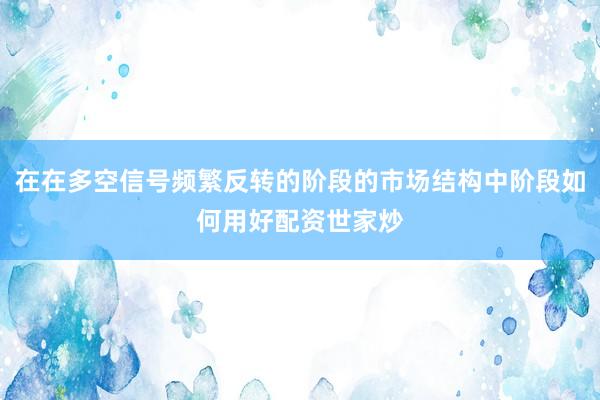 在在多空信号频繁反转的阶段的市场结构中阶段如何用好配资世家炒