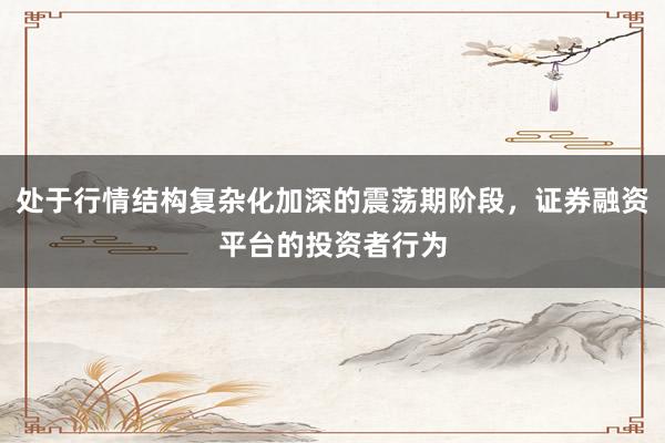 处于行情结构复杂化加深的震荡期阶段，证券融资平台的投资者行为