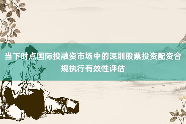 当下时点国际投融资市场中的深圳股票投资配资合规执行有效性评估