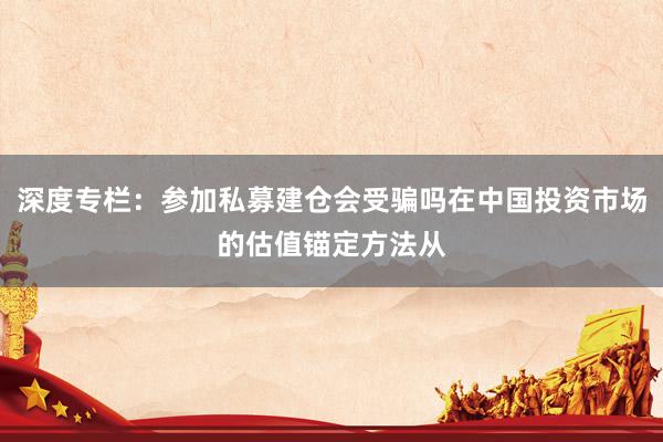 深度专栏：参加私募建仓会受骗吗在中国投资市场的估值锚定方法从