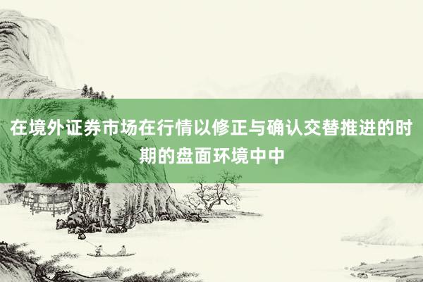 在境外证券市场在行情以修正与确认交替推进的时期的盘面环境中中