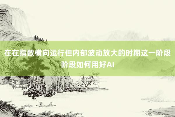 在在指数横向运行但内部波动放大的时期这一阶段阶段如何用好AI