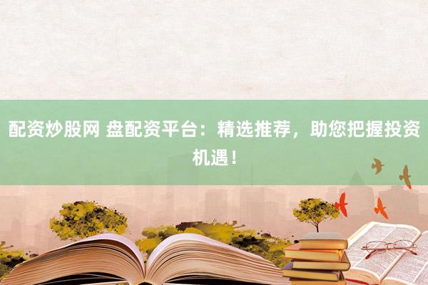 配资炒股网 盘配资平台：精选推荐，助您把握投资机遇！