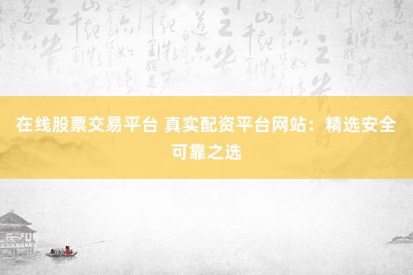 在线股票交易平台 真实配资平台网站：精选安全可靠之选
