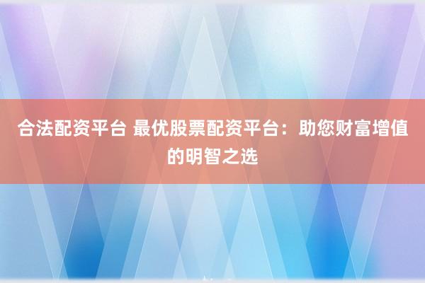 合法配资平台 最优股票配资平台：助您财富增值的明智之选