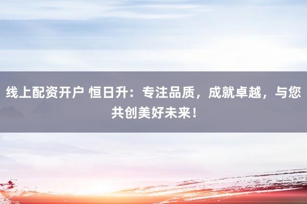线上配资开户 恒日升：专注品质，成就卓越，与您共创美好未来！