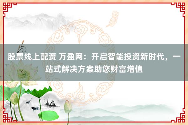 股票线上配资 万盈网：开启智能投资新时代，一站式解决方案助您财富增值