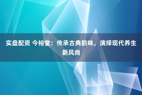 实盘配资 今裕堂：传承古典韵味，演绎现代养生新风尚