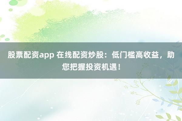 股票配资app 在线配资炒股：低门槛高收益，助您把握投资机遇！