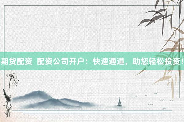 期货配资  配资公司开户：快速通道，助您轻松投资！