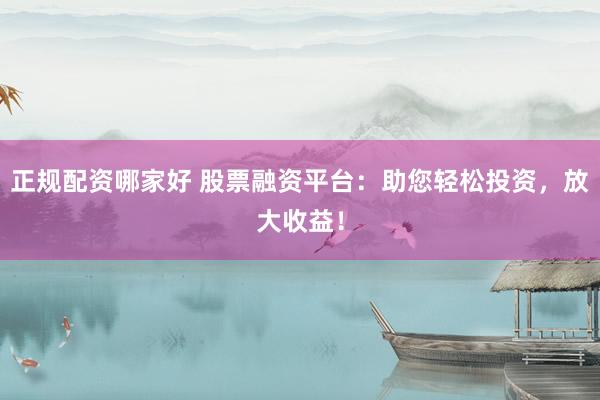 正规配资哪家好 股票融资平台：助您轻松投资，放大收益！