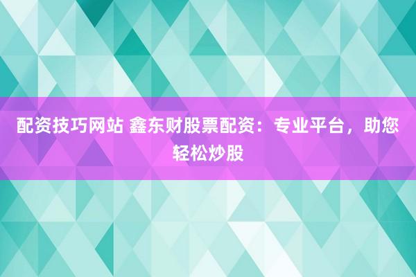 配资技巧网站 鑫东财股票配资：专业平台，助您轻松炒股