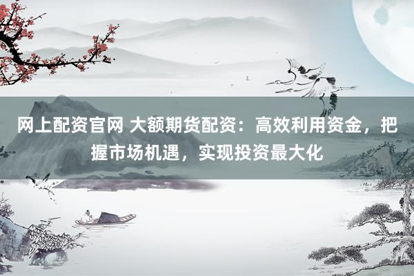 网上配资官网 大额期货配资：高效利用资金，把握市场机遇，实现投资最大化