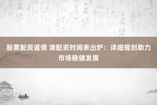 股票配资返佣 清配资时间表出炉：详细规划助力市场稳健发展