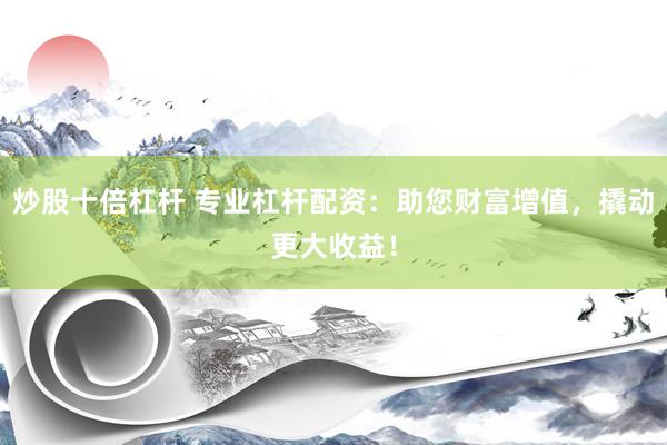 炒股十倍杠杆 专业杠杆配资：助您财富增值，撬动更大收益！