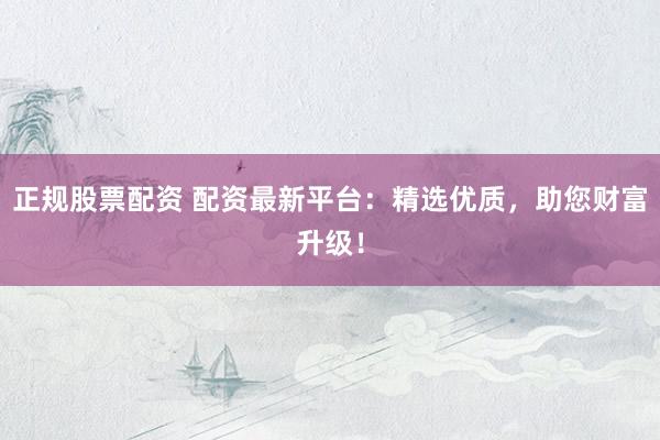 正规股票配资 配资最新平台：精选优质，助您财富升级！