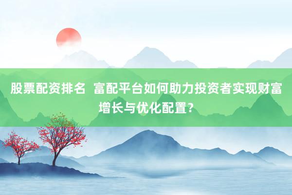 股票配资排名  富配平台如何助力投资者实现财富增长与优化配置？