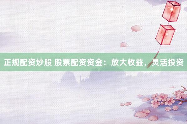正规配资炒股 股票配资资金：放大收益，灵活投资
