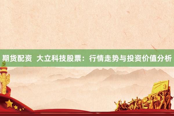 期货配资  大立科技股票：行情走势与投资价值分析