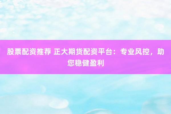 股票配资推荐 正大期货配资平台：专业风控，助您稳健盈利