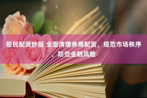 股民配资炒股 全面清理券商配资，规范市场秩序，防范金融风险