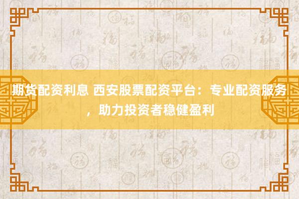期货配资利息 西安股票配资平台：专业配资服务，助力投资者稳健盈利