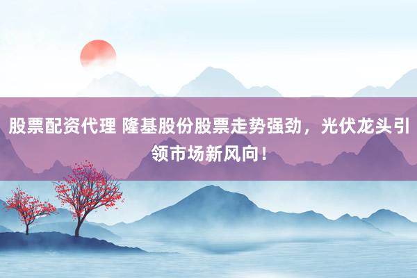 股票配资代理 隆基股份股票走势强劲，光伏龙头引领市场新风向！