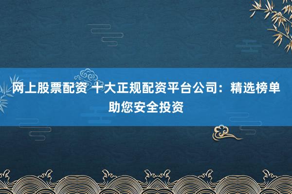 网上股票配资 十大正规配资平台公司：精选榜单助您安全投资