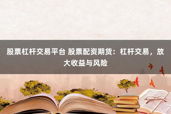 股票杠杆交易平台 股票配资期货：杠杆交易，放大收益与风险