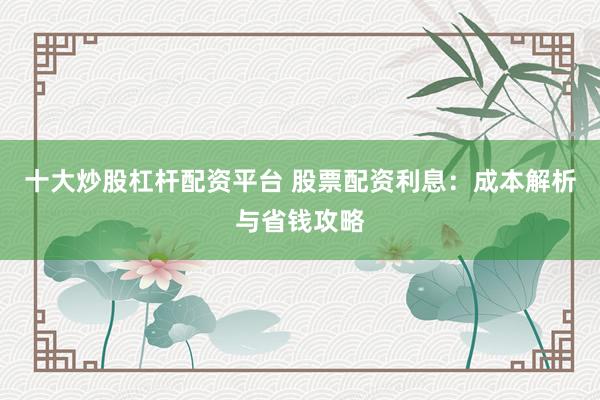 十大炒股杠杆配资平台 股票配资利息：成本解析与省钱攻略