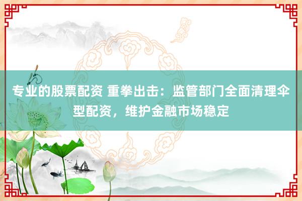 专业的股票配资 重拳出击：监管部门全面清理伞型配资，维护金融市场稳定