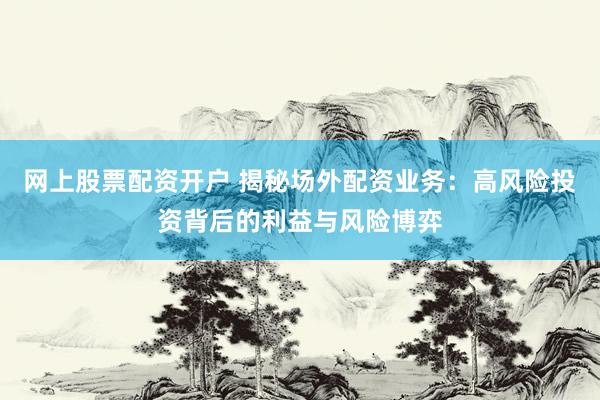 网上股票配资开户 揭秘场外配资业务：高风险投资背后的利益与风险博弈