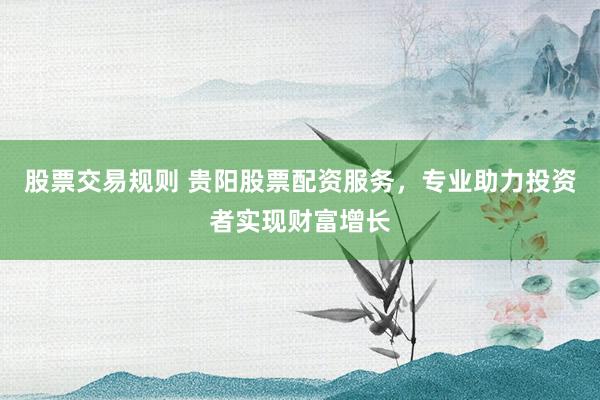 股票交易规则 贵阳股票配资服务，专业助力投资者实现财富增长