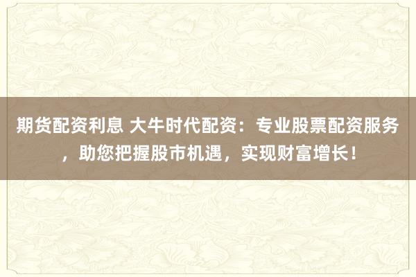 期货配资利息 大牛时代配资：专业股票配资服务，助您把握股市机遇，实现财富增长！