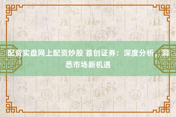 配资实盘网上配资炒股 首创证券：深度分析，洞悉市场新机遇