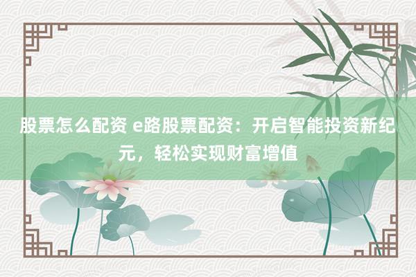 股票怎么配资 e路股票配资：开启智能投资新纪元，轻松实现财富增值
