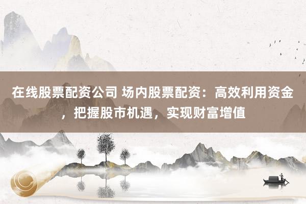 在线股票配资公司 场内股票配资：高效利用资金，把握股市机遇，实现财富增值