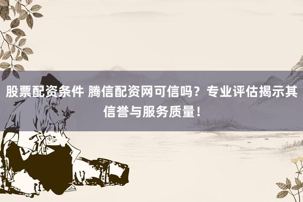股票配资条件 腾信配资网可信吗？专业评估揭示其信誉与服务质量！