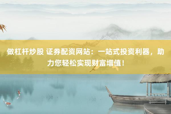 做杠杆炒股 证券配资网站：一站式投资利器，助力您轻松实现财富增值！